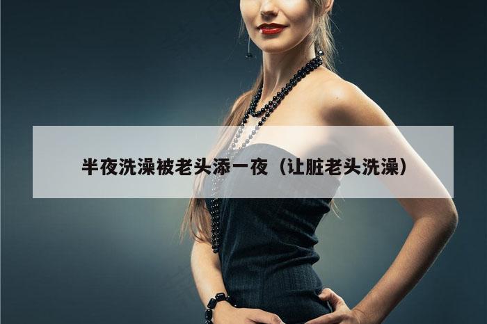 半夜洗澡被老头添一夜（让脏老头洗澡）